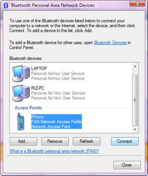 Bluetooth Personal Area Network Devices. To use one of the Bluetooth devices listed below to connect your computer to a network or the Internet, select a device, and then click Connect. To add a device to the list, click Add. To add a Bluetooth device for other users, open Bluetooth Devices in Control Panel. Bluetooth Devices: LAPTOP Personal Ad Hoc User Service, RIZ-PC Personal Ad Hoc User Service, Access Points iPhone PAN Network Access Profile Network Access Point. Add - Remove - Refresh - Connect - Close. <hyperlink> What is a Bluetooth personal area network (PAN)? Bluetooth Personal Area Network Devices. To use one of the Bluetooth devices listed below to connect your computer to a network or the Internet, select a device, and then click Connect. To add a device to the list, click Add. To add a Bluetooth device for other users, open Bluetooth Devices in Control Panel. Bluetooth Devices: LAPTOP Personal Ad Hoc User Service, RIZ-PC Personal Ad Hoc User Service, Access Points iPhone PAN Network Access Profile Network Access Point. Add - Remove - Refresh - Connect - Close. <hyperlink> What is a Bluetooth personal area network (PAN)?